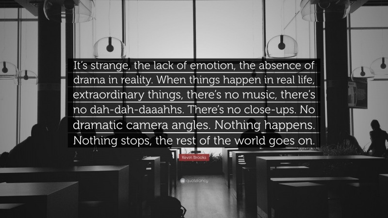 Kevin Brooks Quote: “It’s strange, the lack of emotion, the absence of drama in reality. When things happen in real life, extraordinary things, there’s no music, there’s no dah-dah-daaahhs. There’s no close-ups. No dramatic camera angles. Nothing happens. Nothing stops, the rest of the world goes on.”