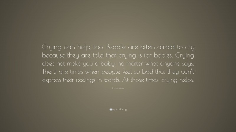 James Howe Quote: “Crying can help, too. People are often afraid to cry because they are told that crying is for babies. Crying does not make you a baby, no matter what anyone says. There are times when people feel so bad that they can’t express their feelings in words. At those times, crying helps.”