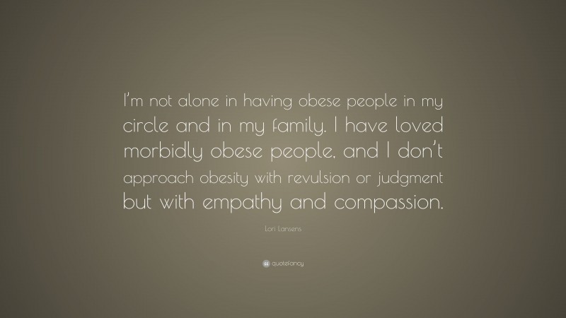 Lori Lansens Quote: “I’m not alone in having obese people in my circle and in my family. I have loved morbidly obese people, and I don’t approach obesity with revulsion or judgment but with empathy and compassion.”