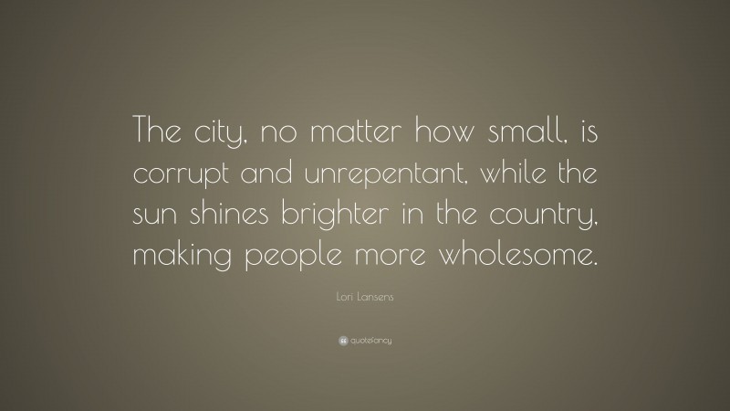 Lori Lansens Quote: “The city, no matter how small, is corrupt and unrepentant, while the sun shines brighter in the country, making people more wholesome.”