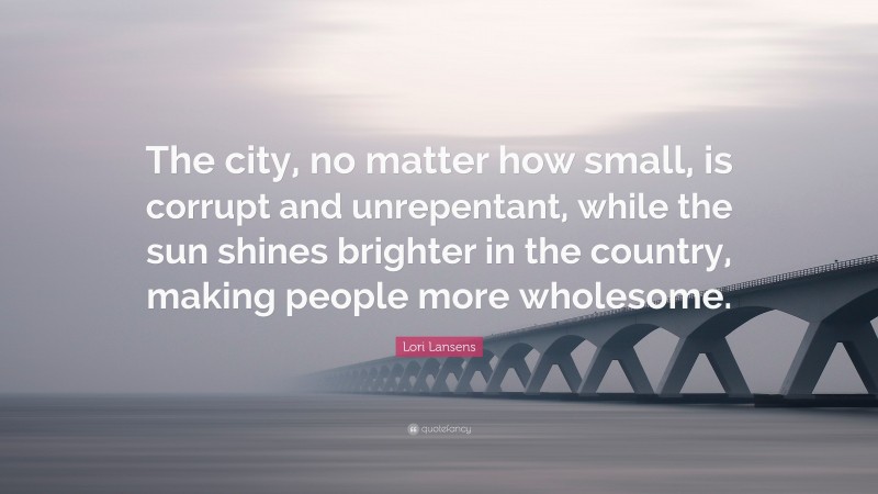 Lori Lansens Quote: “The city, no matter how small, is corrupt and unrepentant, while the sun shines brighter in the country, making people more wholesome.”