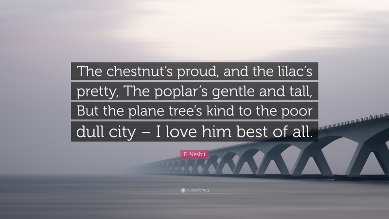 E. Nesbit Quote: “The chestnut’s proud, and the lilac’s pretty, The poplar’s gentle and tall, But the plane tree’s kind to the poor dull city – I love him best of all.”