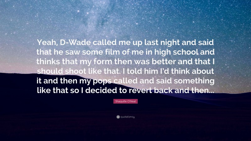 Shaquille O'Neal Quote: “Yeah, D-Wade called me up last night and said that he saw some film of me in high school and thinks that my form then was better and that I should shoot like that. I told him I’d think about it and then my pops called and said something like that so I decided to revert back and then...”
