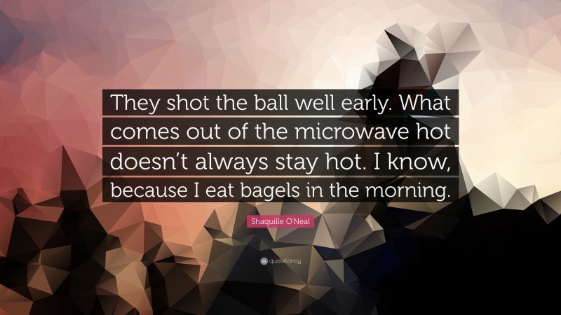 Shaquille O'Neal Quote: “They shot the ball well early. What comes out of the microwave hot doesn’t always stay hot. I know, because I eat bagels in the morning.”
