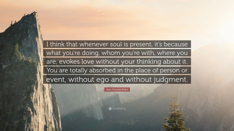 Jean Shinoda Bolen Quote: “I think that whenever soul is present, it’s because what you’re doing, whom you’re with, where you are, evokes love without your thinking about it. You are totally absorbed in the place of person or event, without ego and without judgment.”