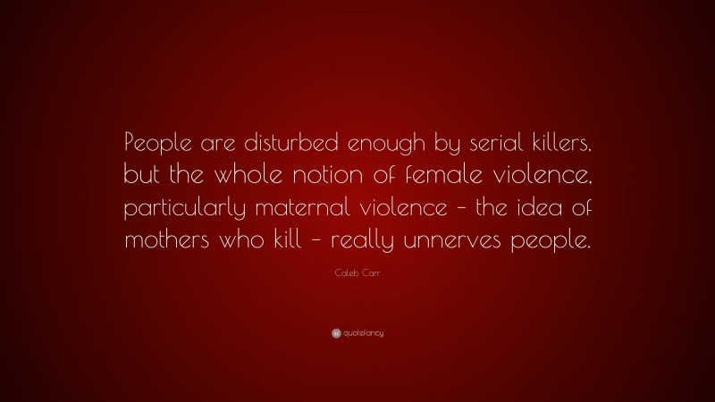 Caleb Carr Quote: “People are disturbed enough by serial killers, but the whole notion of female violence, particularly maternal violence – the idea of mothers who kill – really unnerves people.”