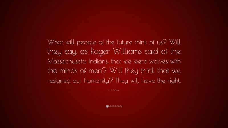C.P. Snow Quote: “What will people of the future think of us? Will they say, as Roger Williams said of the Massachusetts Indians, that we were wolves with the minds of men? Will they think that we resigned our humanity? They will have the right.”