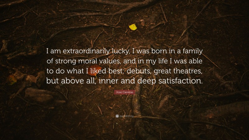 Jose Carreras Quote: “I am extraordinarily lucky, I was born in a family of strong moral values, and in my life I was able to do what I liked best: debuts, great theatres, but above all, inner and deep satisfaction.”