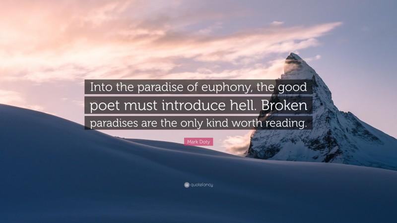 Mark Doty Quote: “Into the paradise of euphony, the good poet must introduce hell. Broken paradises are the only kind worth reading.”