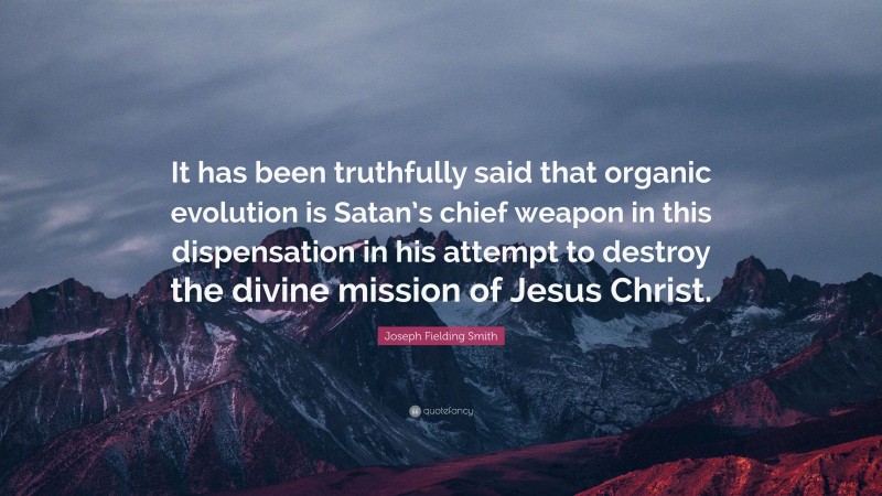 Joseph Fielding Smith Quote: “It has been truthfully said that organic evolution is Satan’s chief weapon in this dispensation in his attempt to destroy the divine mission of Jesus Christ.”
