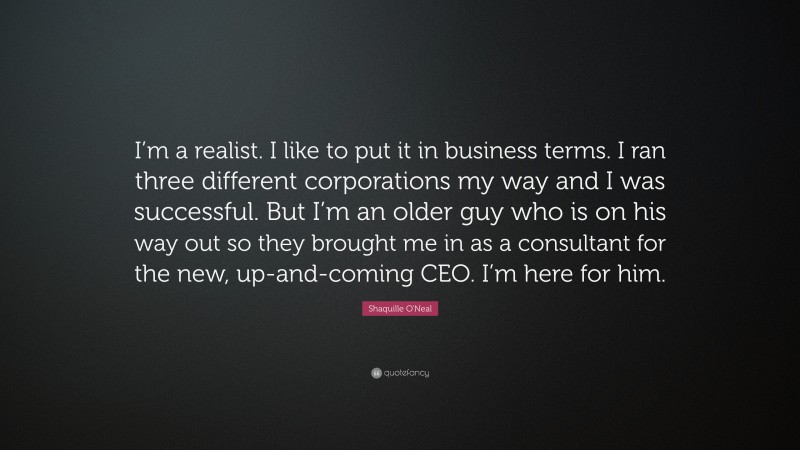 Shaquille O'Neal Quote: “I’m a realist. I like to put it in business terms. I ran three different corporations my way and I was successful. But I’m an older guy who is on his way out so they brought me in as a consultant for the new, up-and-coming CEO. I’m here for him.”