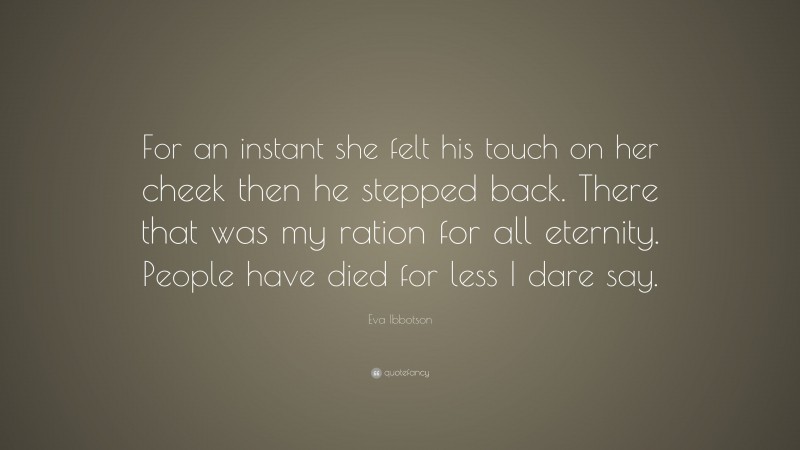 Eva Ibbotson Quote: “For an instant she felt his touch on her cheek then he stepped back. There that was my ration for all eternity. People have died for less I dare say.”