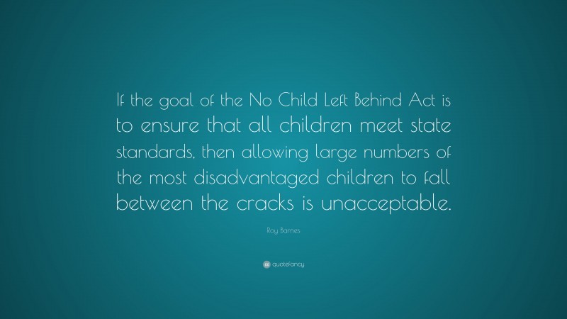 Roy Barnes Quote: “If the goal of the No Child Left Behind Act is to ensure that all children meet state standards, then allowing large numbers of the most disadvantaged children to fall between the cracks is unacceptable.”