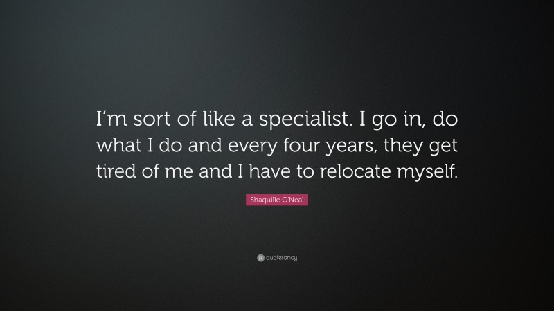 Shaquille O'Neal Quote: “I’m sort of like a specialist. I go in, do what I do and every four years, they get tired of me and I have to relocate myself.”