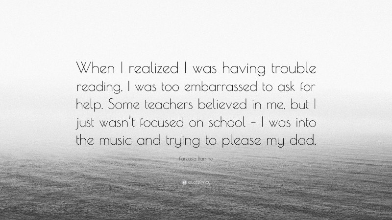 Fantasia Barrino Quote: “When I realized I was having trouble reading, I was too embarrassed to ask for help. Some teachers believed in me, but I just wasn’t focused on school – I was into the music and trying to please my dad.”