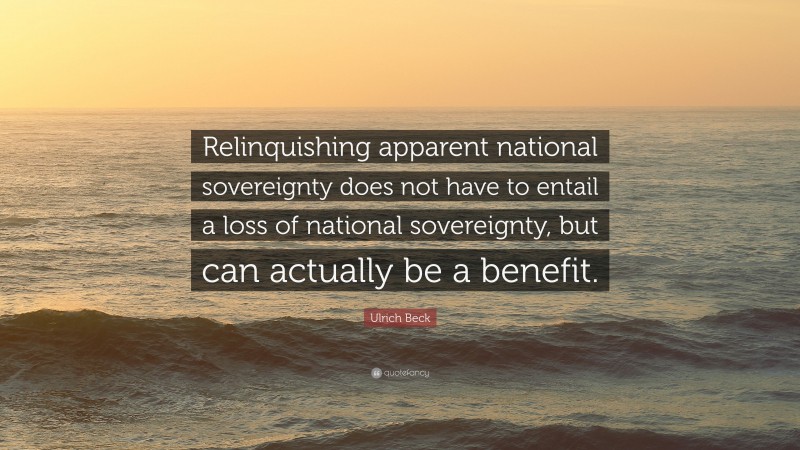Ulrich Beck Quote: “Relinquishing apparent national sovereignty does not have to entail a loss of national sovereignty, but can actually be a benefit.”