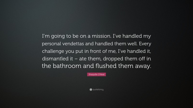 Shaquille O'Neal Quote: “I’m going to be on a mission. I’ve handled my personal vendettas and handled them well. Every challenge you put in front of me, I’ve handled it, dismantled it – ate them, dropped them off in the bathroom and flushed them away.”