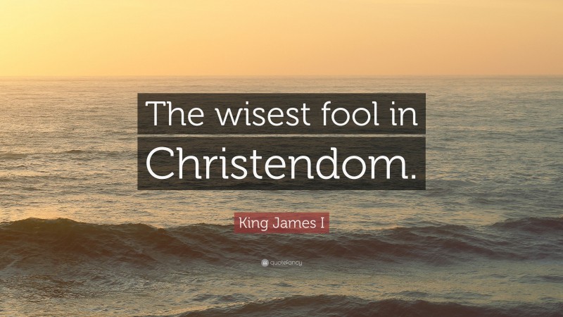 King James I Quote: “The wisest fool in Christendom.”