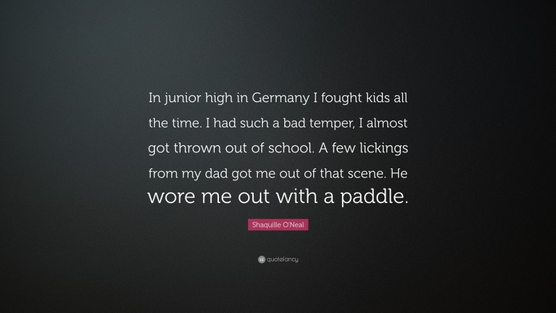 Shaquille O'Neal Quote: “In junior high in Germany I fought kids all the time. I had such a bad temper, I almost got thrown out of school. A few lickings from my dad got me out of that scene. He wore me out with a paddle.”