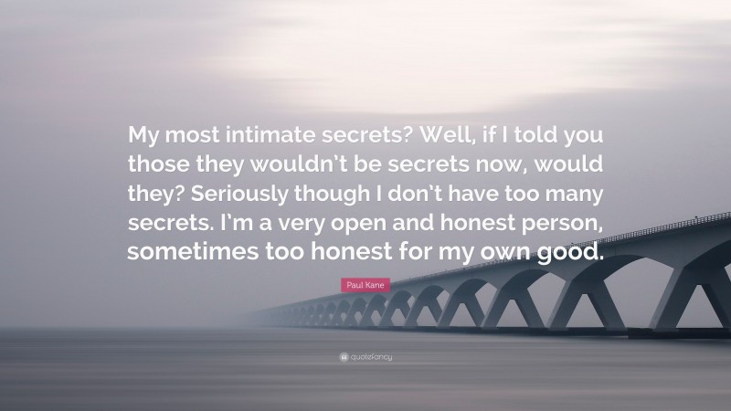 Paul Kane Quote: “My most intimate secrets? Well, if I told you those they wouldn’t be secrets now, would they? Seriously though I don’t have too many secrets. I’m a very open and honest person, sometimes too honest for my own good.”
