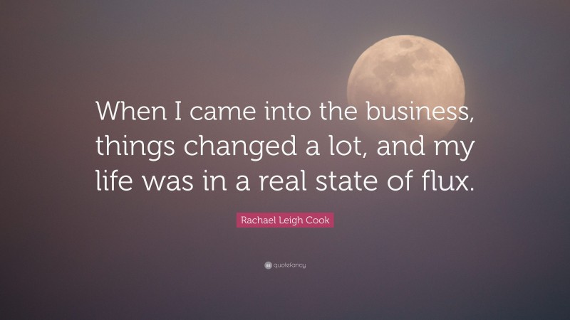 Rachael Leigh Cook Quote: “When I came into the business, things changed a lot, and my life was in a real state of flux.”