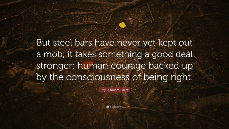 Ray Stannard Baker Quote: “But steel bars have never yet kept out a mob; it takes something a good deal stronger: human courage backed up by the consciousness of being right.”