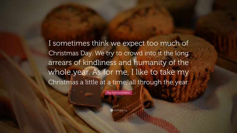 Ray Stannard Baker Quote: “I sometimes think we expect too much of Christmas Day. We try to crowd into it the long arrears of kindliness and humanity of the whole year. As for me, I like to take my Christmas a little at a time, all through the year.”