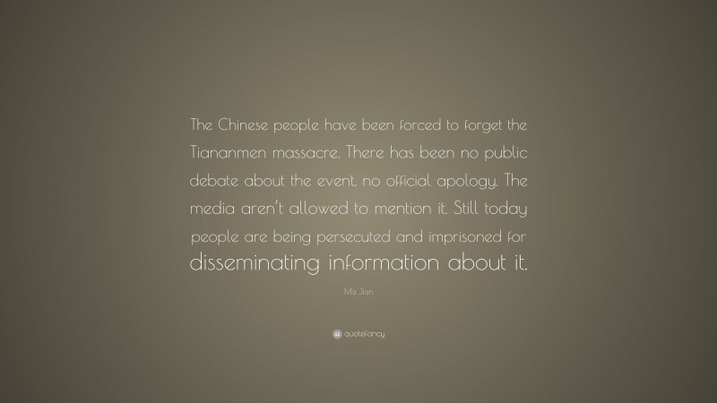 Ma Jian Quote: “The Chinese people have been forced to forget the Tiananmen massacre. There has been no public debate about the event, no official apology. The media aren’t allowed to mention it. Still today people are being persecuted and imprisoned for disseminating information about it.”