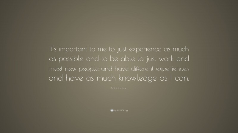Britt Robertson Quote: “It’s important to me to just experience as much as possible and to be able to just work and meet new people and have different experiences and have as much knowledge as I can.”