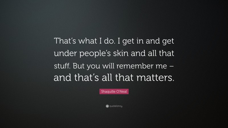 Shaquille O'Neal Quote: “That’s what I do. I get in and get under people’s skin and all that stuff. But you will remember me – and that’s all that matters.”