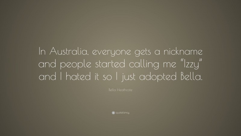 Bella Heathcote Quote: “In Australia, everyone gets a nickname and people started calling me “Izzy” and I hated it so I just adopted Bella.”