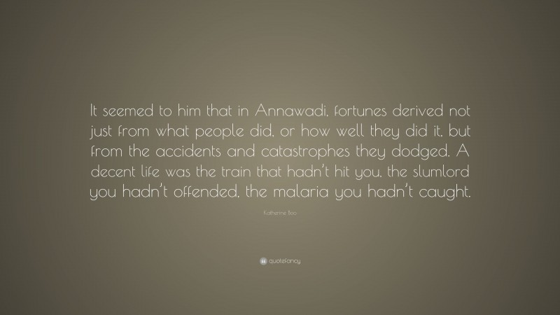 Katherine Boo Quote: “It seemed to him that in Annawadi, fortunes derived not just from what people did, or how well they did it, but from the accidents and catastrophes they dodged. A decent life was the train that hadn’t hit you, the slumlord you hadn’t offended, the malaria you hadn’t caught.”