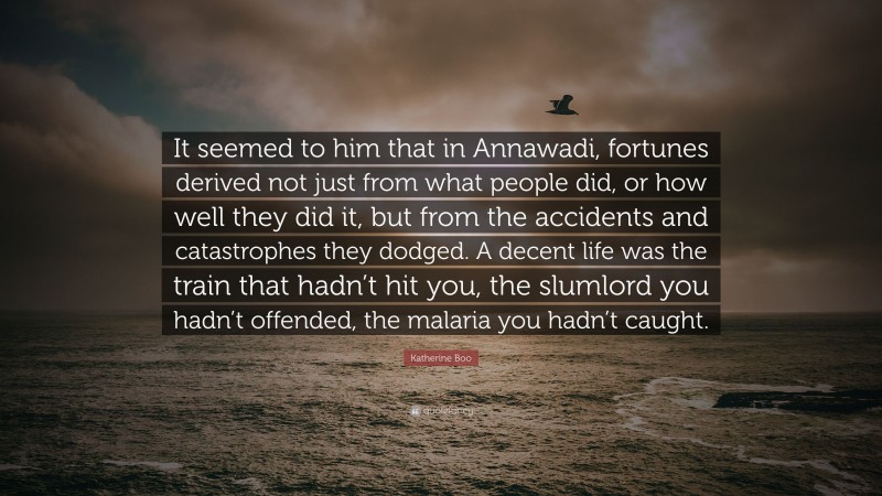 Katherine Boo Quote: “It seemed to him that in Annawadi, fortunes derived not just from what people did, or how well they did it, but from the accidents and catastrophes they dodged. A decent life was the train that hadn’t hit you, the slumlord you hadn’t offended, the malaria you hadn’t caught.”