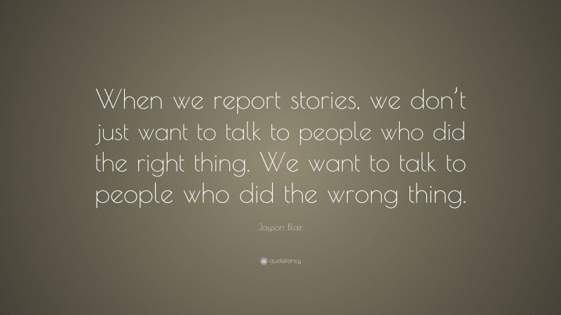 Jayson Blair Quote: “When we report stories, we don’t just want to talk to people who did the right thing. We want to talk to people who did the wrong thing.”