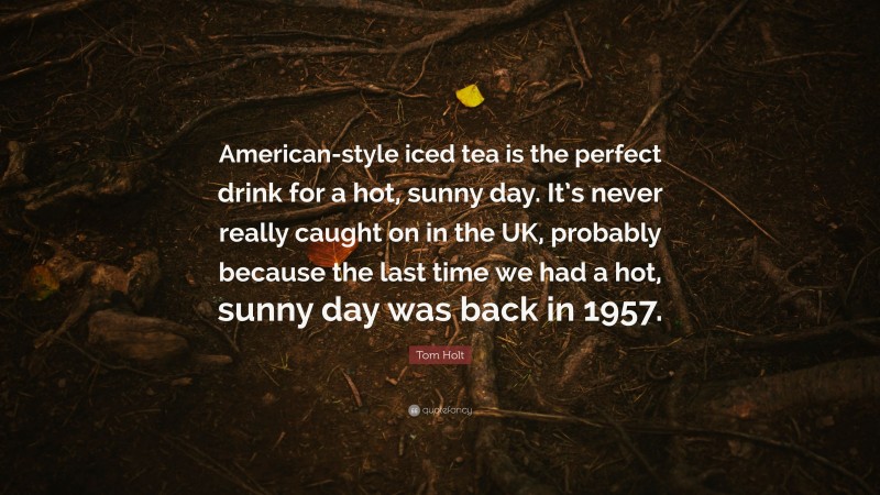 Tom Holt Quote: “American-style iced tea is the perfect drink for a hot, sunny day. It’s never really caught on in the UK, probably because the last time we had a hot, sunny day was back in 1957.”