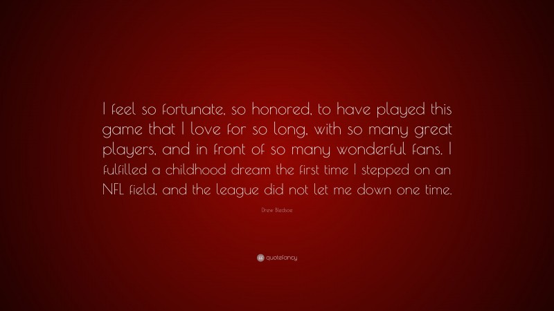 Drew Bledsoe Quote: “I feel so fortunate, so honored, to have played this game that I love for so long, with so many great players, and in front of so many wonderful fans. I fulfilled a childhood dream the first time I stepped on an NFL field, and the league did not let me down one time.”
