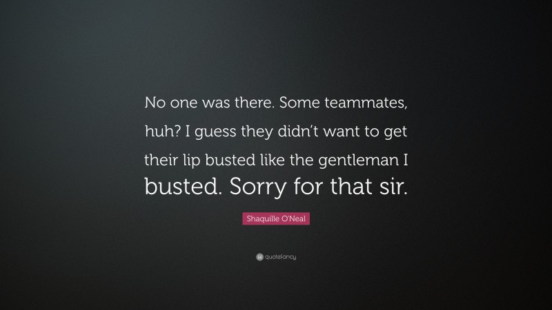 Shaquille O'Neal Quote: “No one was there. Some teammates, huh? I guess they didn’t want to get their lip busted like the gentleman I busted. Sorry for that sir.”