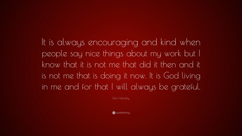 Ken Hensley Quote: “It is always encouraging and kind when people say nice things about my work but I know that it is not me that did it then and it is not me that is doing it now. It is God living in me and for that I will always be grateful.”