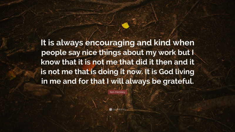 Ken Hensley Quote: “It is always encouraging and kind when people say nice things about my work but I know that it is not me that did it then and it is not me that is doing it now. It is God living in me and for that I will always be grateful.”