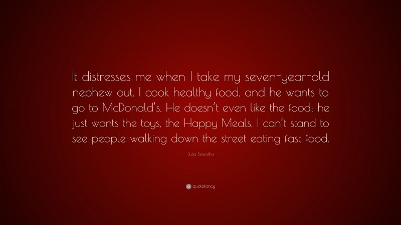 Julia Sawalha Quote: “It distresses me when I take my seven-year-old nephew out. I cook healthy food, and he wants to go to McDonald’s. He doesn’t even like the food; he just wants the toys, the Happy Meals. I can’t stand to see people walking down the street eating fast food.”