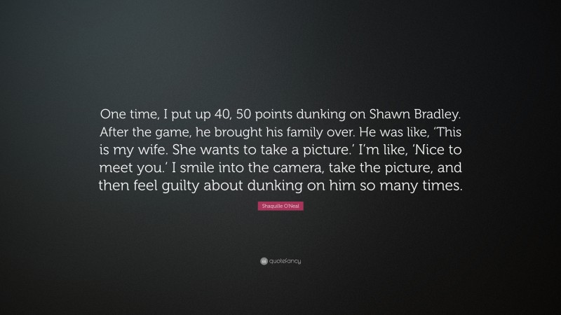 Shaquille O'Neal Quote: “One time, I put up 40, 50 points dunking on Shawn Bradley. After the game, he brought his family over. He was like, ‘This is my wife. She wants to take a picture.’ I’m like, ‘Nice to meet you.’ I smile into the camera, take the picture, and then feel guilty about dunking on him so many times.”