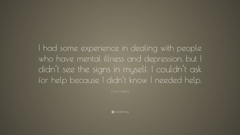 Clara Hughes Quote: “I had some experience in dealing with people who have mental illness and depression, but I didn’t see the signs in myself. I couldn’t ask for help because I didn’t know I needed help.”