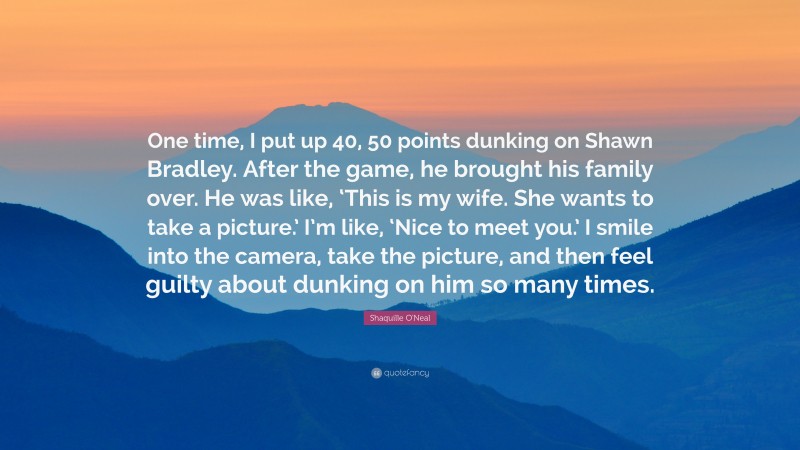 Shaquille O'Neal Quote: “One time, I put up 40, 50 points dunking on Shawn Bradley. After the game, he brought his family over. He was like, ‘This is my wife. She wants to take a picture.’ I’m like, ‘Nice to meet you.’ I smile into the camera, take the picture, and then feel guilty about dunking on him so many times.”