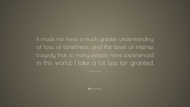 Adrien Brody Quote: “It made me have a much greater understanding of loss, of loneliness, and the level of intense tragedy that so many people have experienced in this world, I take a lot less for granted.”
