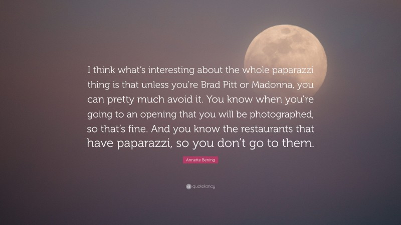 Annette Bening Quote: “I think what’s interesting about the whole paparazzi thing is that unless you’re Brad Pitt or Madonna, you can pretty much avoid it. You know when you’re going to an opening that you will be photographed, so that’s fine. And you know the restaurants that have paparazzi, so you don’t go to them.”