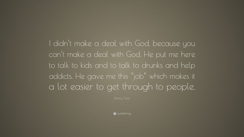 Danny Trejo Quote: “I didn’t make a deal with God, because you can’t make a deal with God. He put me here to talk to kids and to talk to drunks and help addicts. He gave me this “job” which makes it a lot easier to get through to people.”