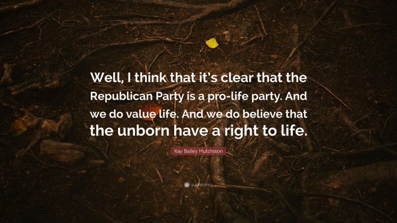 Kay Bailey Hutchison Quote: “Well, I think that it’s clear that the Republican Party is a pro-life party. And we do value life. And we do believe that the unborn have a right to life.”