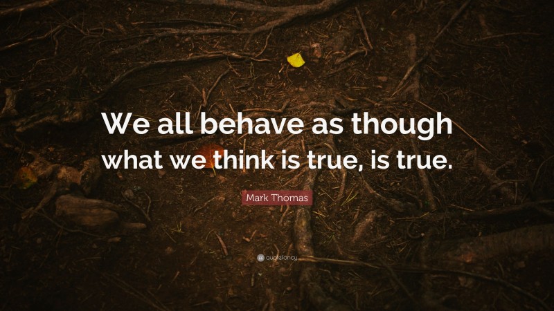 Mark Thomas Quote: “We all behave as though what we think is true, is true.”