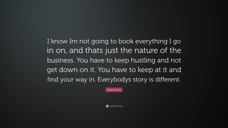 Rob Brown Quote: “I know Im not going to book everything I go in on, and thats just the nature of the business. You have to keep hustling and not get down on it. You have to keep at it and find your way in. Everybodys story is different.”