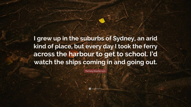 Pamela Stephenson Quote: “I grew up in the suburbs of Sydney, an arid kind of place, but every day I took the ferry across the harbour to get to school. I’d watch the ships coming in and going out.”
